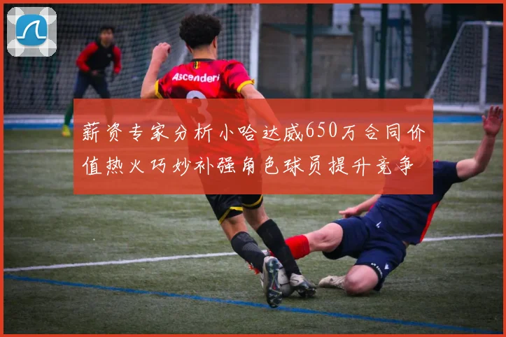 薪资专家分析小哈达威650万合同价值热火巧妙补强角色球员提升竞争力