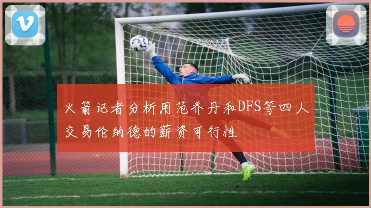 火箭记者分析用范乔丹和DFS等四人交易伦纳德的薪资可行性