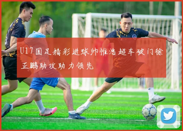 U17国足精彩进球帅惟浩超车破门徐正鹏助攻助力领先