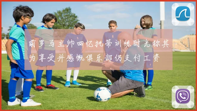 前罗马主帅回忆托蒂训练时光称其为享受并感慨俱乐部仍支付工资