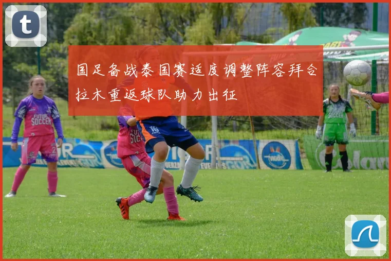 国足备战泰国赛适度调整阵容拜合拉木重返球队助力出征