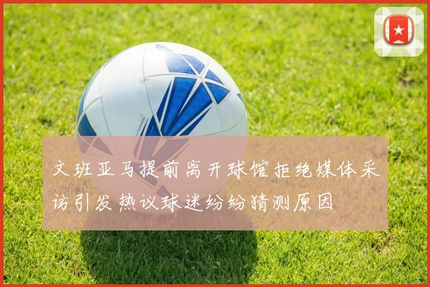 文班亚马提前离开球馆拒绝媒体采访引发热议球迷纷纷猜测原因