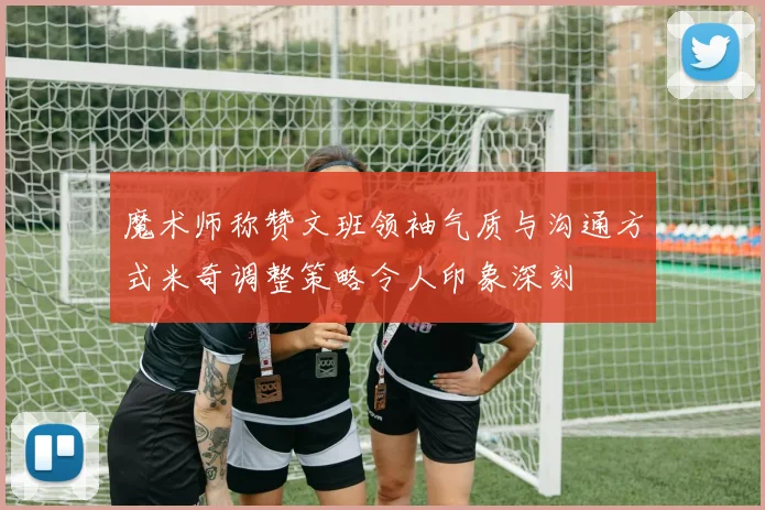 魔术师称赞文班领袖气质与沟通方式米奇调整策略令人印象深刻