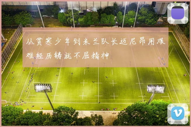 从贫寒少年到米兰队长迈尼昂用艰难经历铸就不屈精神