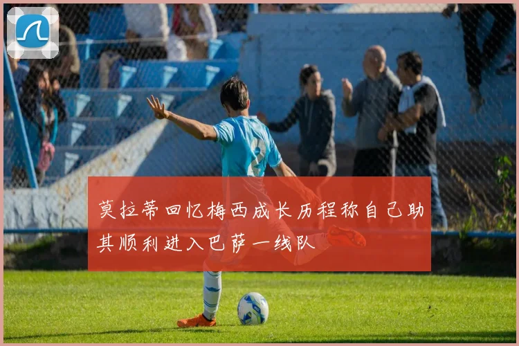 莫拉蒂回忆梅西成长历程称自己助其顺利进入巴萨一线队