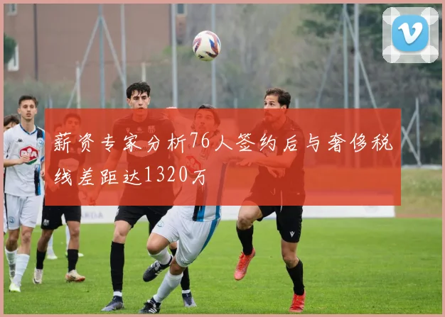 薪资专家分析76人签约后与奢侈税线差距达1320万