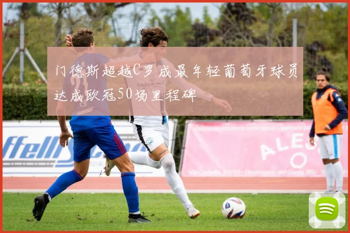 门德斯超越C罗成最年轻葡萄牙球员达成欧冠50场里程碑