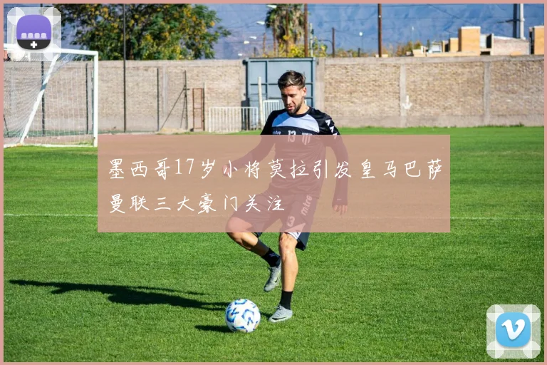 墨西哥17岁小将莫拉引发皇马巴萨曼联三大豪门关注