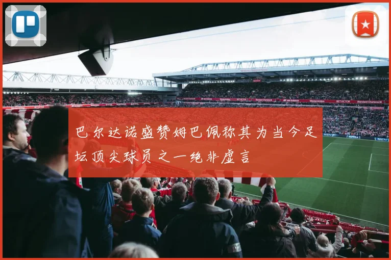 巴尔达诺盛赞姆巴佩称其为当今足坛顶尖球员之一绝非虚言