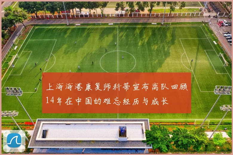 上海海港康复师科蒂宣布离队回顾14年在中国的难忘经历与成长