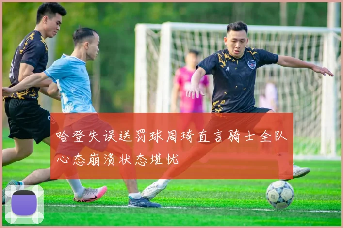 哈登失误送罚球周琦直言骑士全队心态崩溃状态堪忧