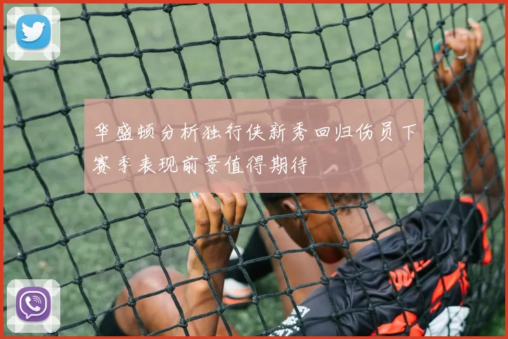 华盛顿分析独行侠新秀回归伤员下赛季表现前景值得期待