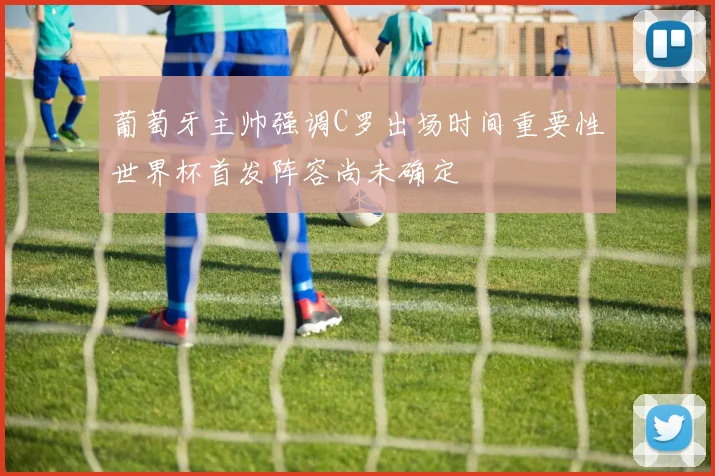 葡萄牙主帅强调C罗出场时间重要性世界杯首发阵容尚未确定