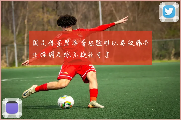 国足借鉴摩洛哥经验难以奏效韩乔生强调足球无捷径可言