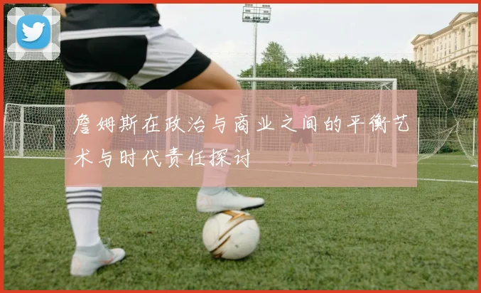 詹姆斯在政治与商业之间的平衡艺术与时代责任探讨