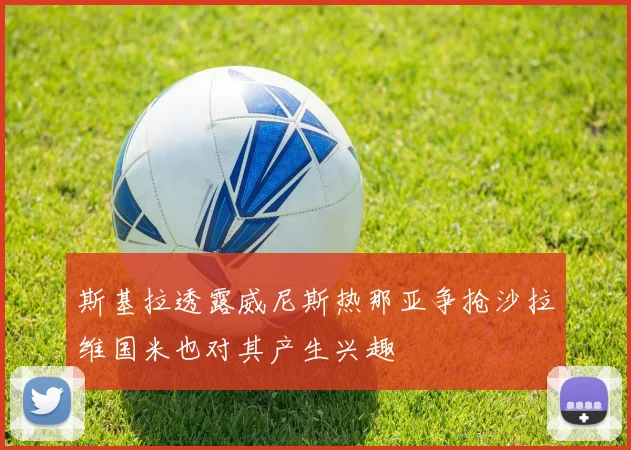 斯基拉透露威尼斯热那亚争抢沙拉维国米也对其产生兴趣