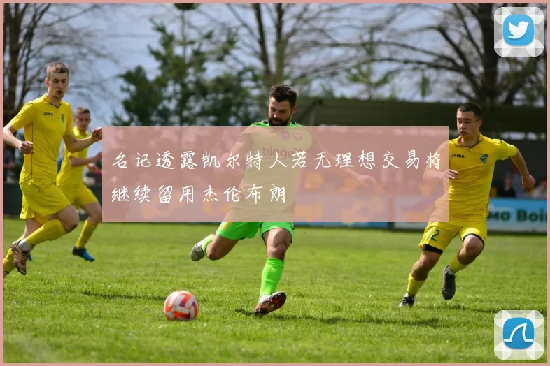 名记透露凯尔特人若无理想交易将继续留用杰伦布朗