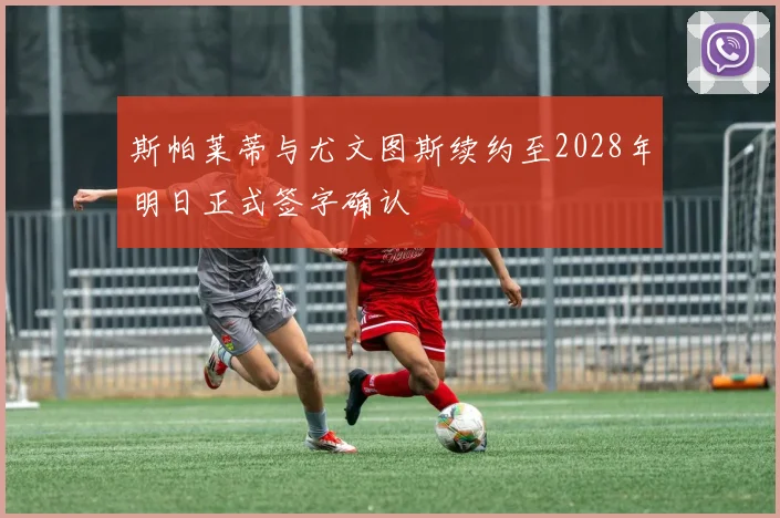 斯帕莱蒂与尤文图斯续约至2028年明日正式签字确认