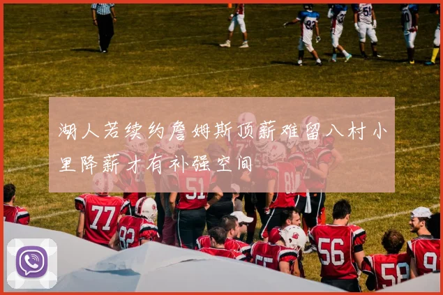 湖人若续约詹姆斯顶薪难留八村小里降薪才有补强空间