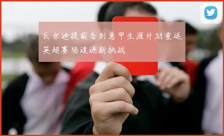 瓦尔迪提前告别意甲生涯计划重返英超赛场追逐新挑战