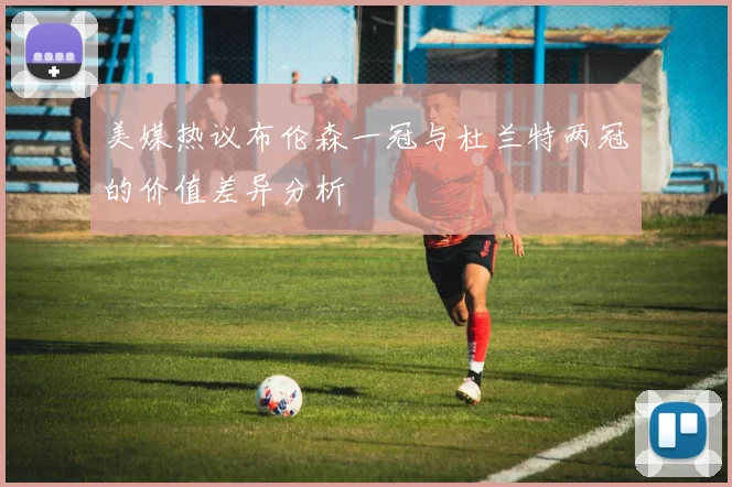 美媒热议布伦森一冠与杜兰特两冠的价值差异分析