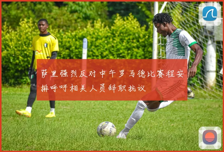 萨里强烈反对中午罗马德比赛程安排呼吁相关人员辞职抗议