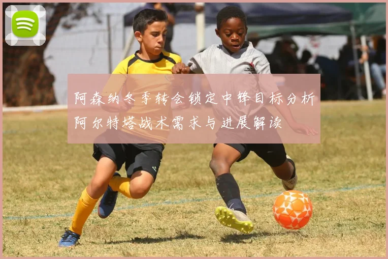 阿森纳冬季转会锁定中锋目标分析阿尔特塔战术需求与进展解读